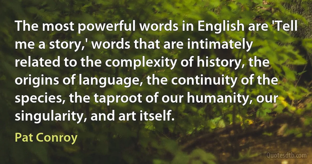 The most powerful words in English are 'Tell me a story,' words that are intimately related to the complexity of history, the origins of language, the continuity of the species, the taproot of our humanity, our singularity, and art itself. (Pat Conroy)