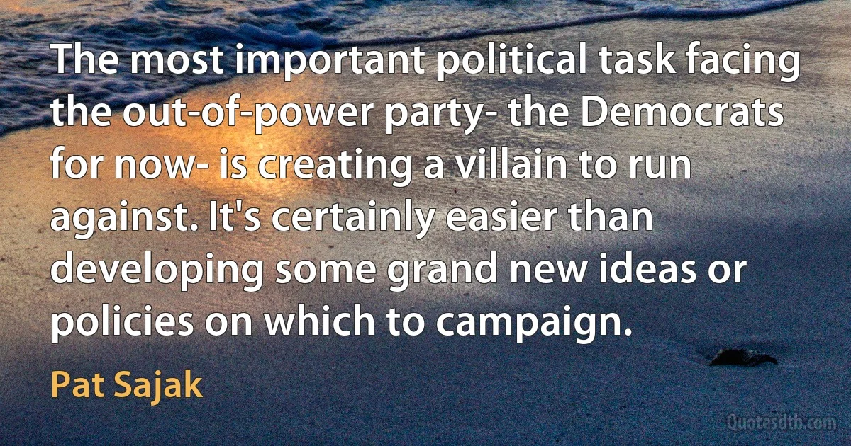 The most important political task facing the out-of-power party- the Democrats for now- is creating a villain to run against. It's certainly easier than developing some grand new ideas or policies on which to campaign. (Pat Sajak)