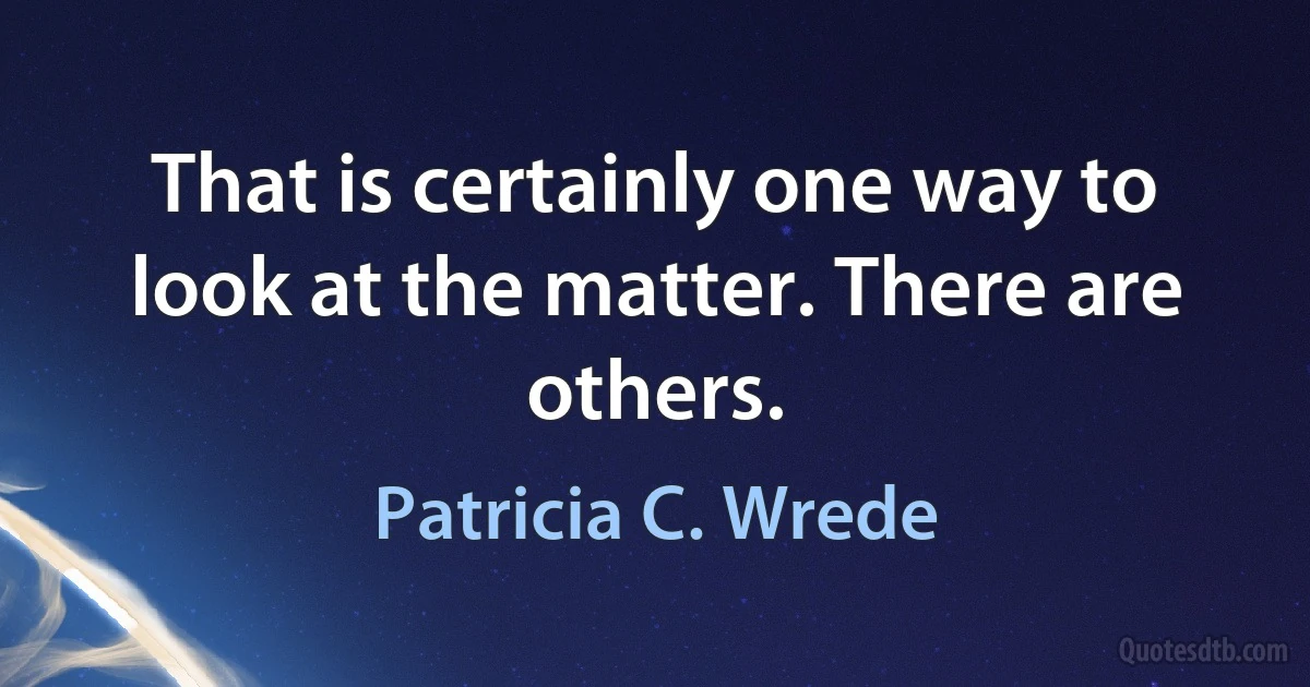 That is certainly one way to look at the matter. There are others. (Patricia C. Wrede)