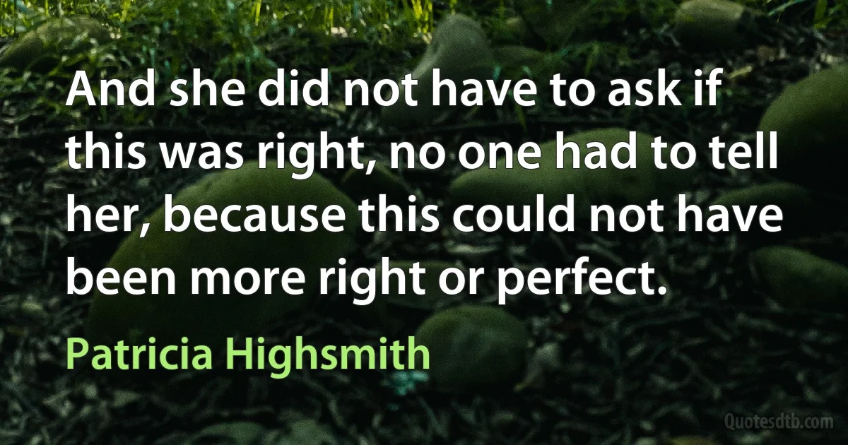 And she did not have to ask if this was right, no one had to tell her, because this could not have been more right or perfect. (Patricia Highsmith)