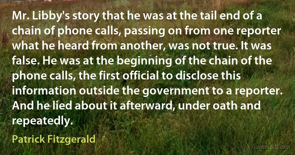 Mr. Libby's story that he was at the tail end of a chain of phone calls, passing on from one reporter what he heard from another, was not true. It was false. He was at the beginning of the chain of the phone calls, the first official to disclose this information outside the government to a reporter. And he lied about it afterward, under oath and repeatedly. (Patrick Fitzgerald)