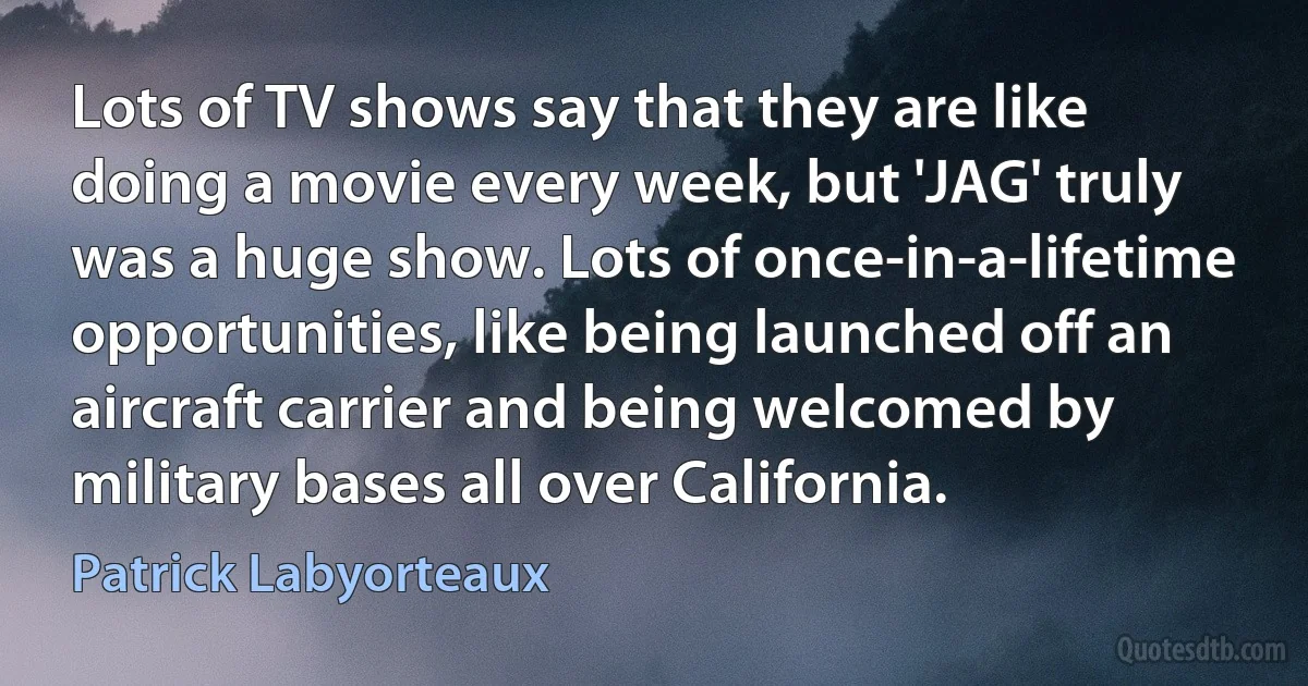 Lots of TV shows say that they are like doing a movie every week, but 'JAG' truly was a huge show. Lots of once-in-a-lifetime opportunities, like being launched off an aircraft carrier and being welcomed by military bases all over California. (Patrick Labyorteaux)