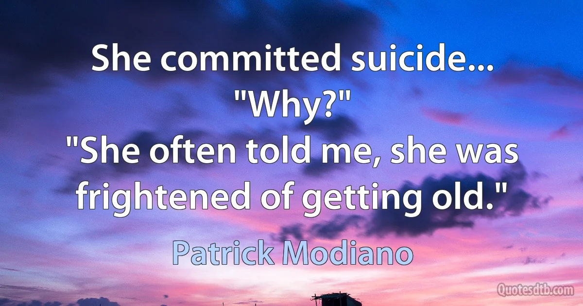 She committed suicide...
"Why?"
"She often told me, she was frightened of getting old." (Patrick Modiano)