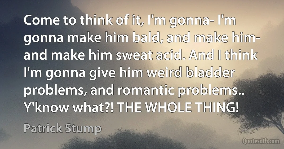 Come to think of it, I'm gonna- I'm gonna make him bald, and make him- and make him sweat acid. And I think I'm gonna give him weird bladder problems, and romantic problems.. Y'know what?! THE WHOLE THING! (Patrick Stump)