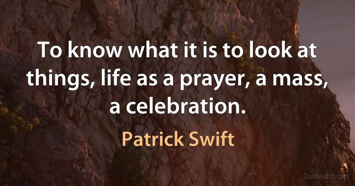 To know what it is to look at things, life as a prayer, a mass, a celebration. (Patrick Swift)