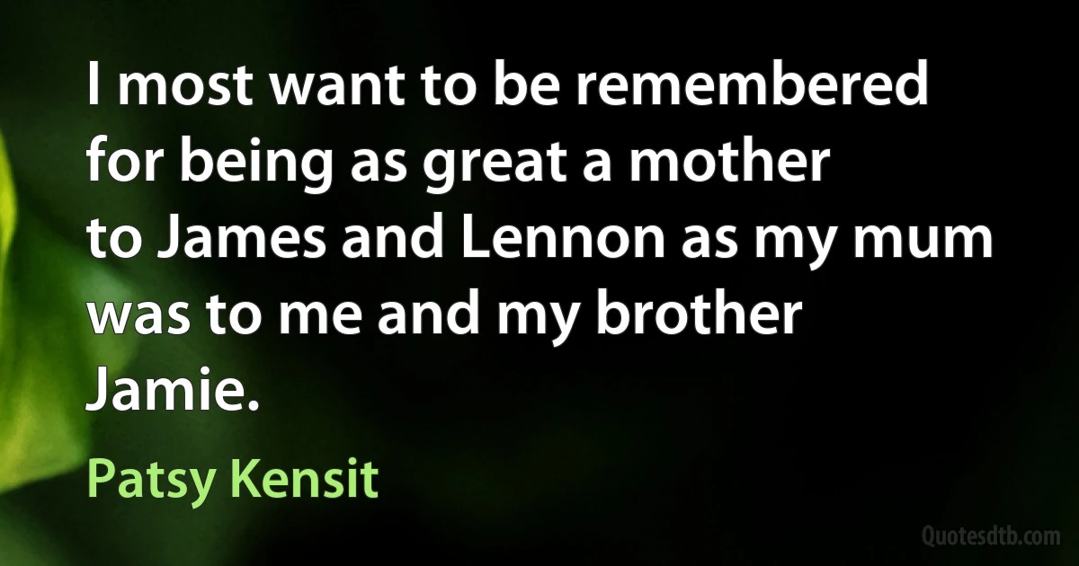 I most want to be remembered for being as great a mother to James and Lennon as my mum was to me and my brother Jamie. (Patsy Kensit)