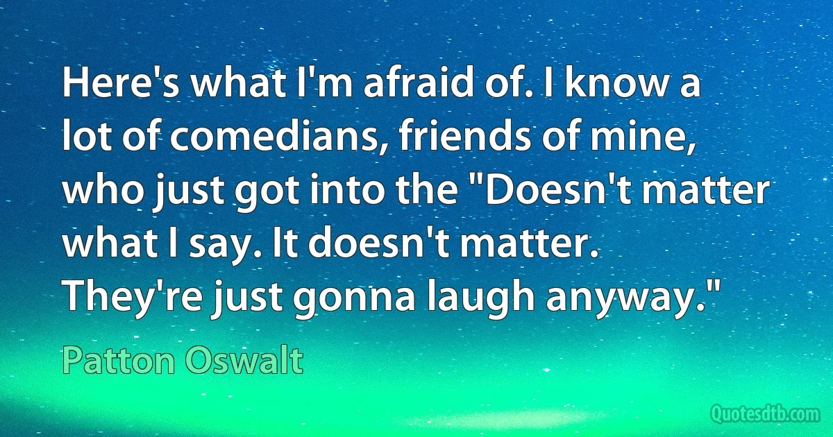 Here's what I'm afraid of. I know a lot of comedians, friends of mine, who just got into the "Doesn't matter what I say. It doesn't matter. They're just gonna laugh anyway." (Patton Oswalt)