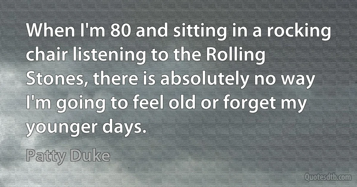 When I'm 80 and sitting in a rocking chair listening to the Rolling Stones, there is absolutely no way I'm going to feel old or forget my younger days. (Patty Duke)