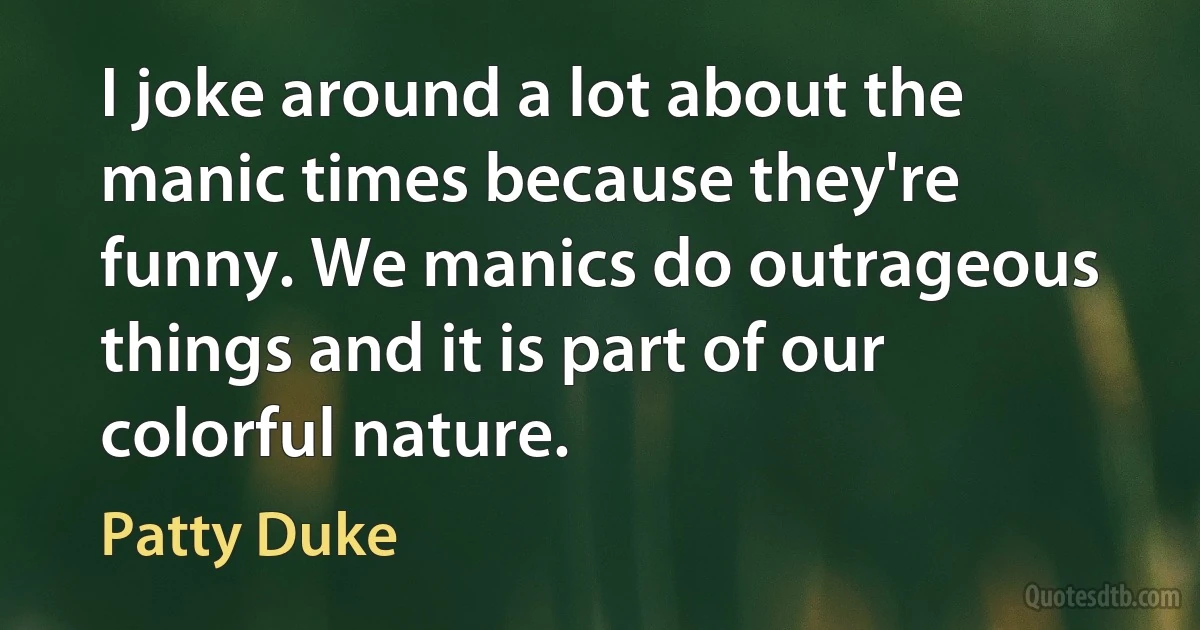 I joke around a lot about the manic times because they're funny. We manics do outrageous things and it is part of our colorful nature. (Patty Duke)