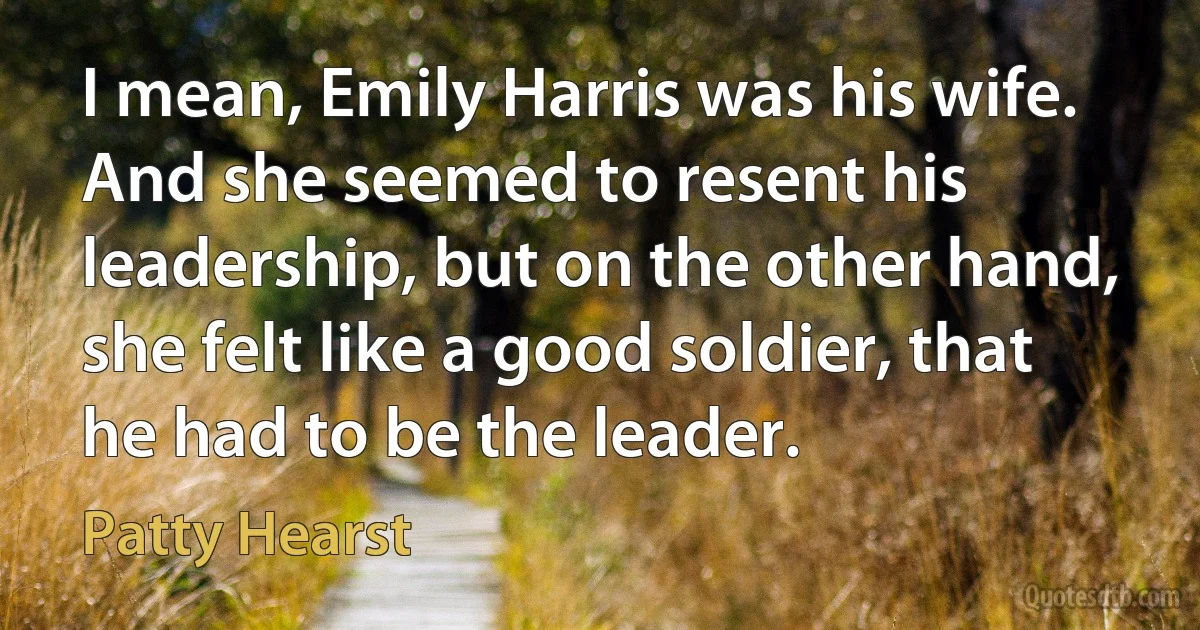 I mean, Emily Harris was his wife. And she seemed to resent his leadership, but on the other hand, she felt like a good soldier, that he had to be the leader. (Patty Hearst)