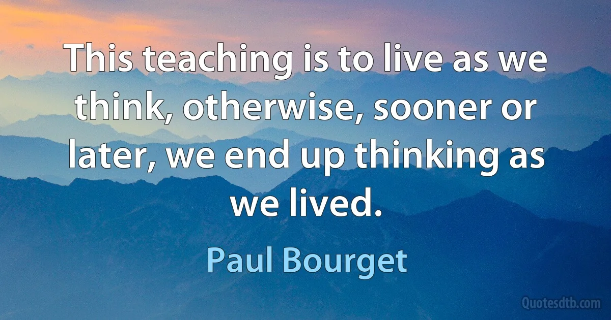 This teaching is to live as we think, otherwise, sooner or later, we end up thinking as we lived. (Paul Bourget)