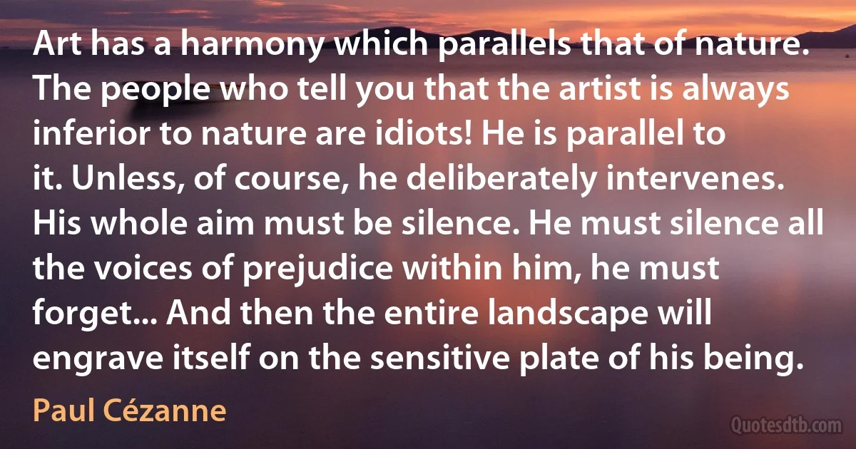 Art has a harmony which parallels that of nature. The people who tell you that the artist is always inferior to nature are idiots! He is parallel to it. Unless, of course, he deliberately intervenes. His whole aim must be silence. He must silence all the voices of prejudice within him, he must forget... And then the entire landscape will engrave itself on the sensitive plate of his being. (Paul Cézanne)