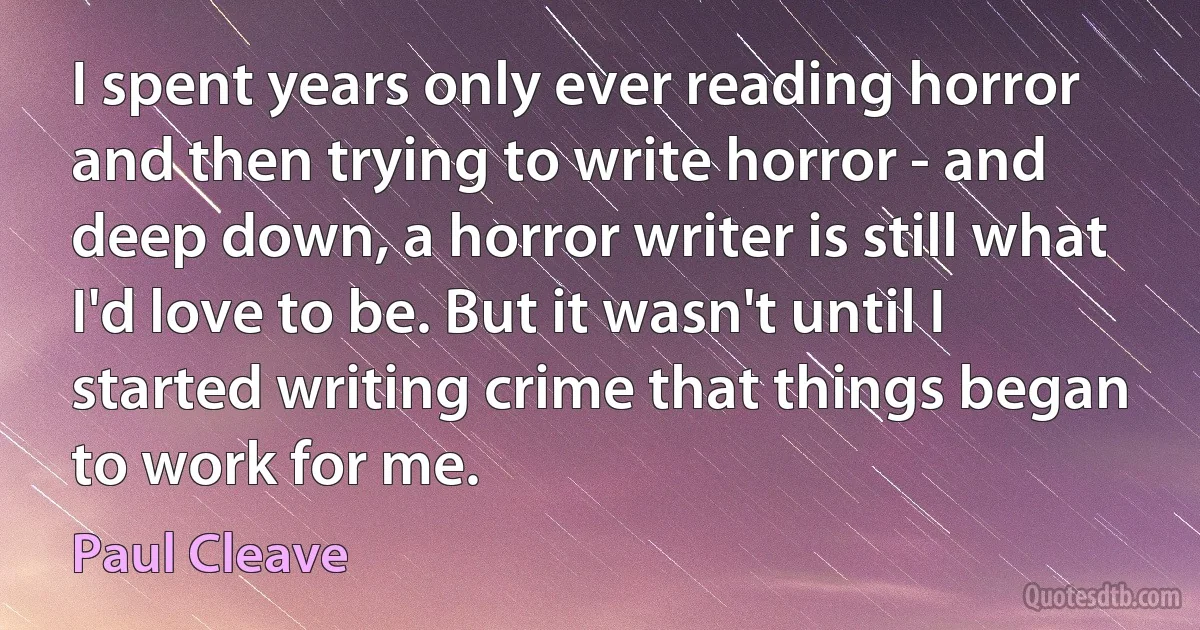 I spent years only ever reading horror and then trying to write horror - and deep down, a horror writer is still what I'd love to be. But it wasn't until I started writing crime that things began to work for me. (Paul Cleave)