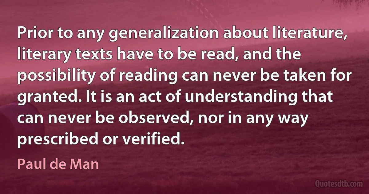 Prior to any generalization about literature, literary texts have to be read, and the possibility of reading can never be taken for granted. It is an act of understanding that can never be observed, nor in any way prescribed or verified. (Paul de Man)