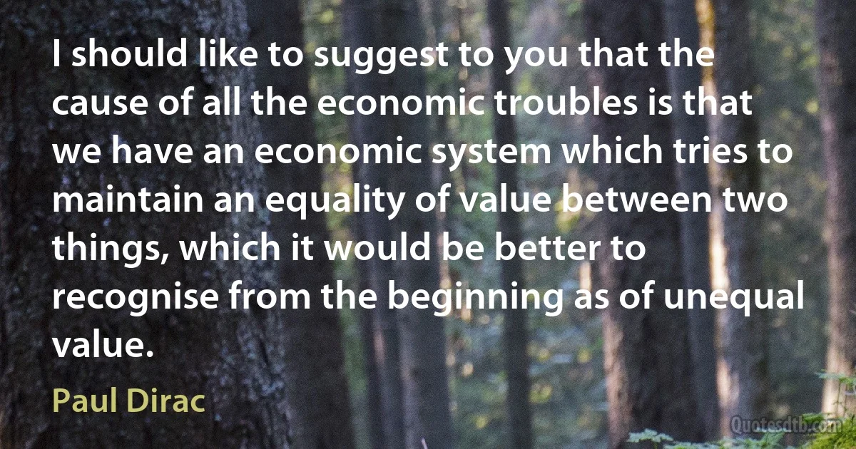 I should like to suggest to you that the cause of all the economic troubles is that we have an economic system which tries to maintain an equality of value between two things, which it would be better to recognise from the beginning as of unequal value. (Paul Dirac)