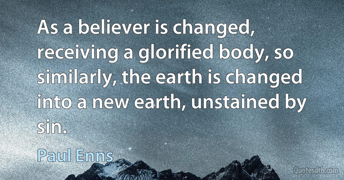 As a believer is changed, receiving a glorified body, so similarly, the earth is changed into a new earth, unstained by sin. (Paul Enns)