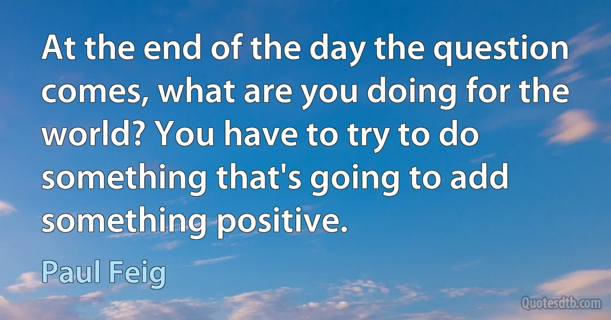 At the end of the day the question comes, what are you doing for the world? You have to try to do something that's going to add something positive. (Paul Feig)