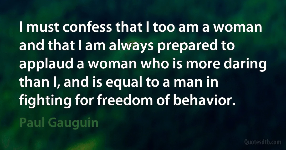 I must confess that I too am a woman and that I am always prepared to applaud a woman who is more daring than I, and is equal to a man in fighting for freedom of behavior. (Paul Gauguin)