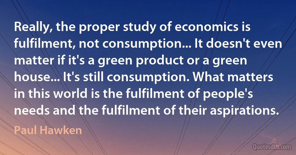 Really, the proper study of economics is fulfilment, not consumption... It doesn't even matter if it's a green product or a green house... It's still consumption. What matters in this world is the fulfilment of people's needs and the fulfilment of their aspirations. (Paul Hawken)