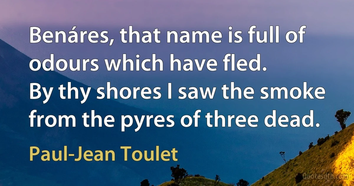 Benáres, that name is full of odours which have fled.
By thy shores I saw the smoke from the pyres of three dead. (Paul-Jean Toulet)