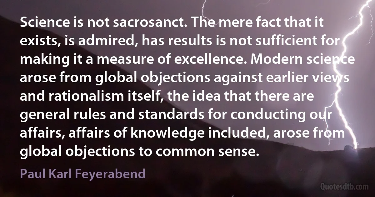 Science is not sacrosanct. The mere fact that it exists, is admired, has results is not sufficient for making it a measure of excellence. Modern science arose from global objections against earlier views and rationalism itself, the idea that there are general rules and standards for conducting our affairs, affairs of knowledge included, arose from global objections to common sense. (Paul Karl Feyerabend)