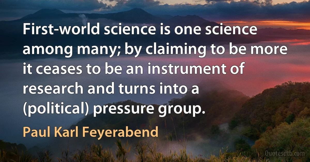 First-world science is one science among many; by claiming to be more it ceases to be an instrument of research and turns into a (political) pressure group. (Paul Karl Feyerabend)