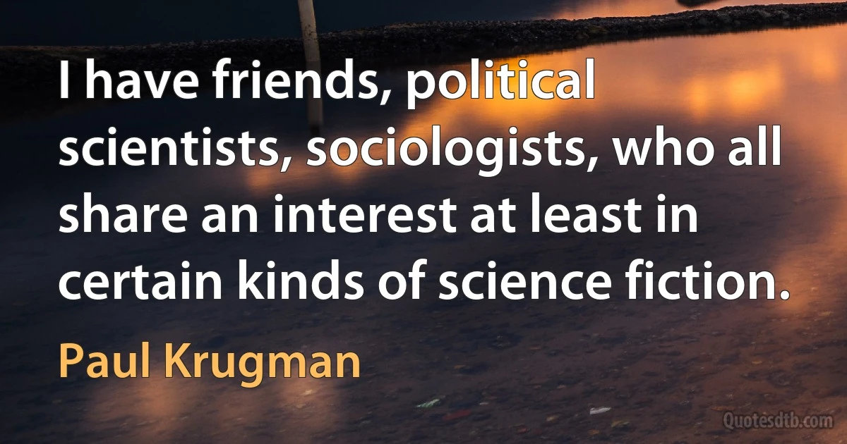 I have friends, political scientists, sociologists, who all share an interest at least in certain kinds of science fiction. (Paul Krugman)