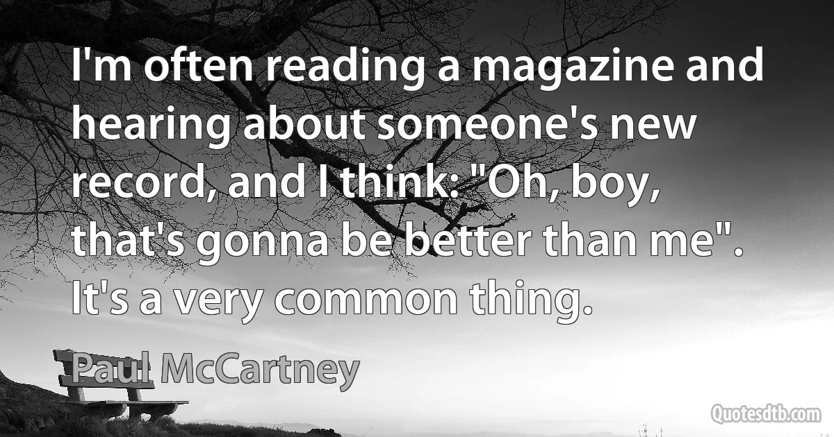 I'm often reading a magazine and hearing about someone's new record, and I think: "Oh, boy, that's gonna be better than me". It's a very common thing. (Paul McCartney)