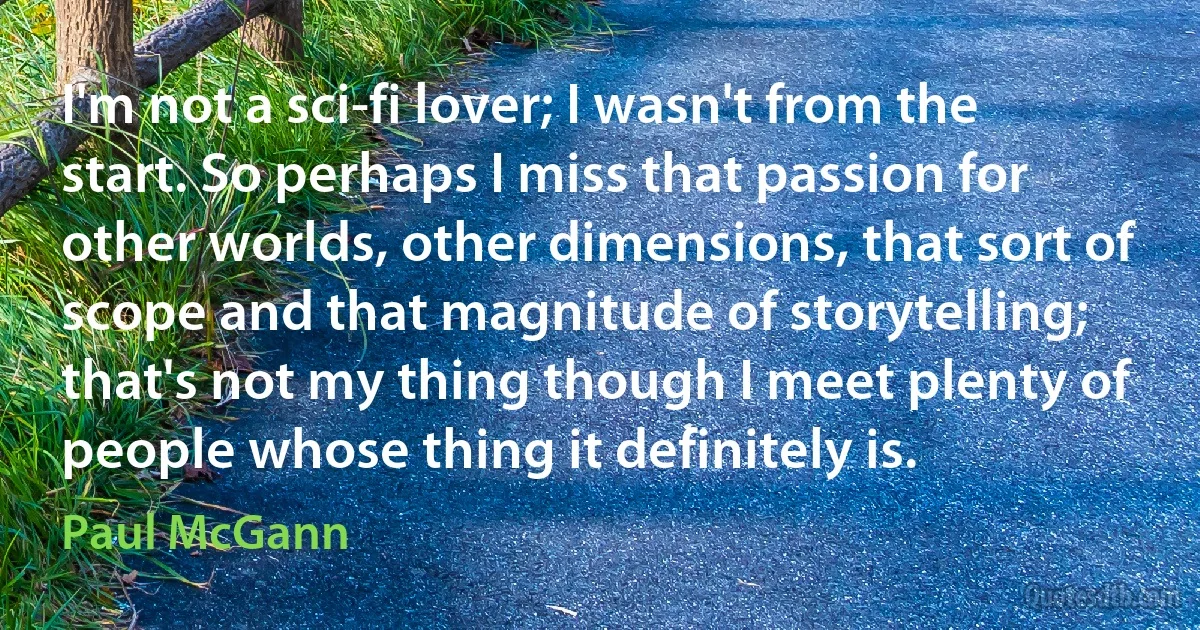 I'm not a sci-fi lover; I wasn't from the start. So perhaps I miss that passion for other worlds, other dimensions, that sort of scope and that magnitude of storytelling; that's not my thing though I meet plenty of people whose thing it definitely is. (Paul McGann)