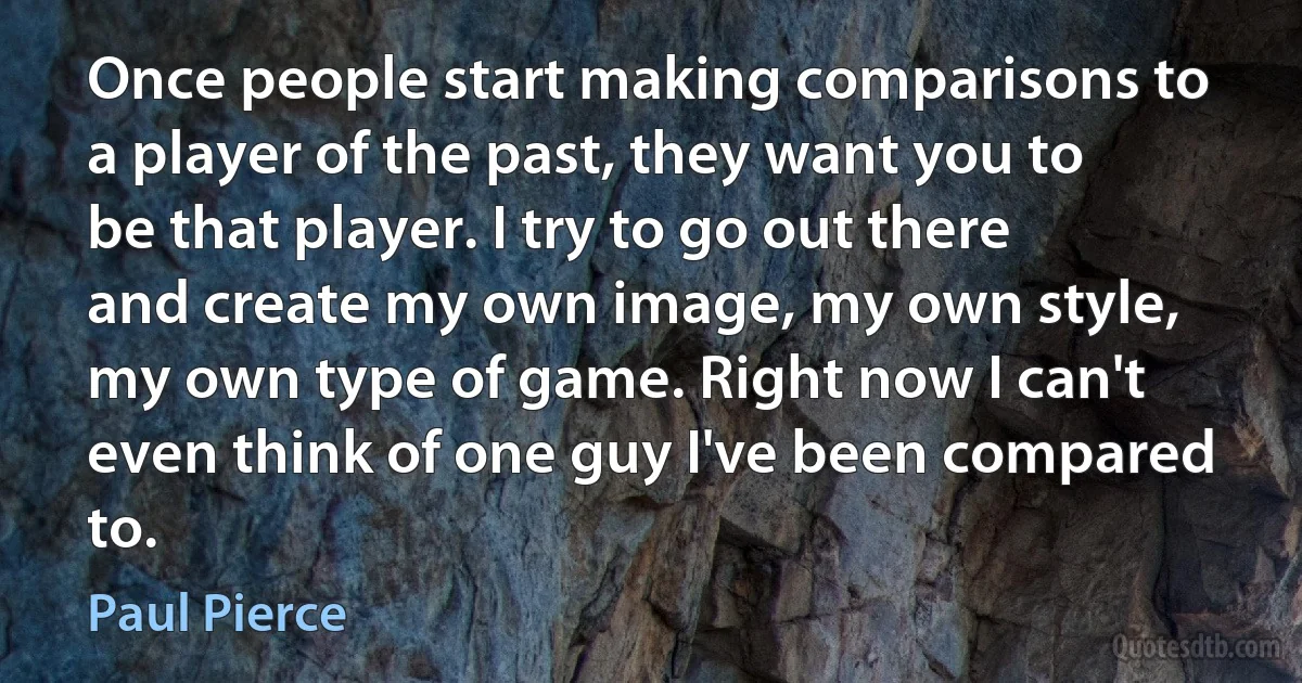 Once people start making comparisons to a player of the past, they want you to be that player. I try to go out there and create my own image, my own style, my own type of game. Right now I can't even think of one guy I've been compared to. (Paul Pierce)