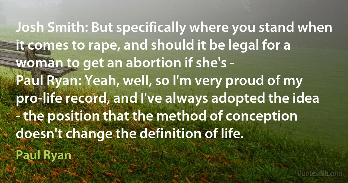 Josh Smith: But specifically where you stand when it comes to rape, and should it be legal for a woman to get an abortion if she's -
Paul Ryan: Yeah, well, so I'm very proud of my pro-life record, and I've always adopted the idea - the position that the method of conception doesn't change the definition of life. (Paul Ryan)