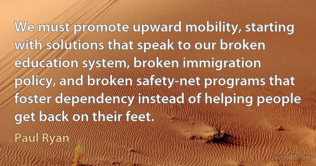 We must promote upward mobility, starting with solutions that speak to our broken education system, broken immigration policy, and broken safety-net programs that foster dependency instead of helping people get back on their feet. (Paul Ryan)