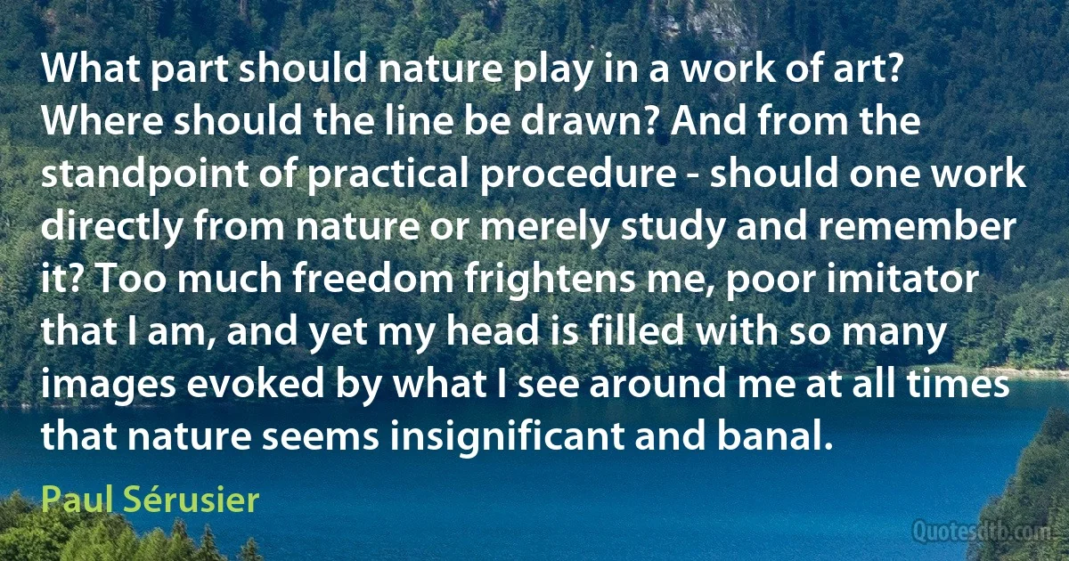 What part should nature play in a work of art? Where should the line be drawn? And from the standpoint of practical procedure - should one work directly from nature or merely study and remember it? Too much freedom frightens me, poor imitator that I am, and yet my head is filled with so many images evoked by what I see around me at all times that nature seems insignificant and banal. (Paul Sérusier)