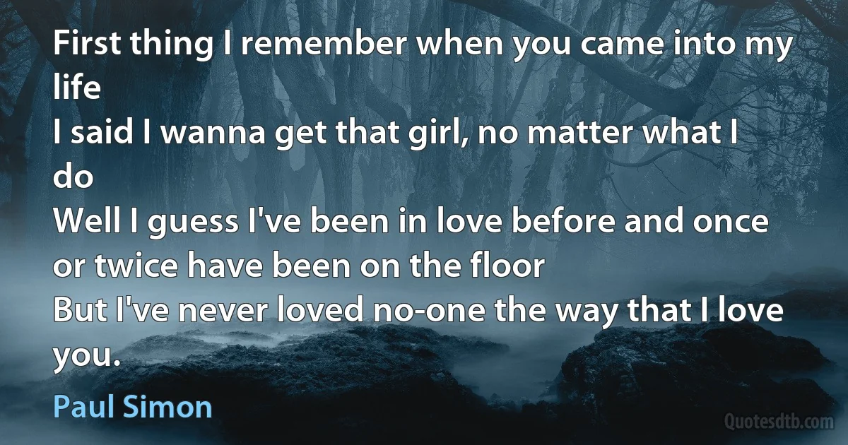 First thing I remember when you came into my life
I said I wanna get that girl, no matter what I do
Well I guess I've been in love before and once or twice have been on the floor
But I've never loved no-one the way that I love you. (Paul Simon)