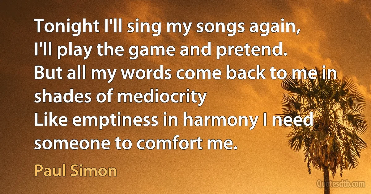 Tonight I'll sing my songs again,
I'll play the game and pretend.
But all my words come back to me in shades of mediocrity
Like emptiness in harmony I need someone to comfort me. (Paul Simon)