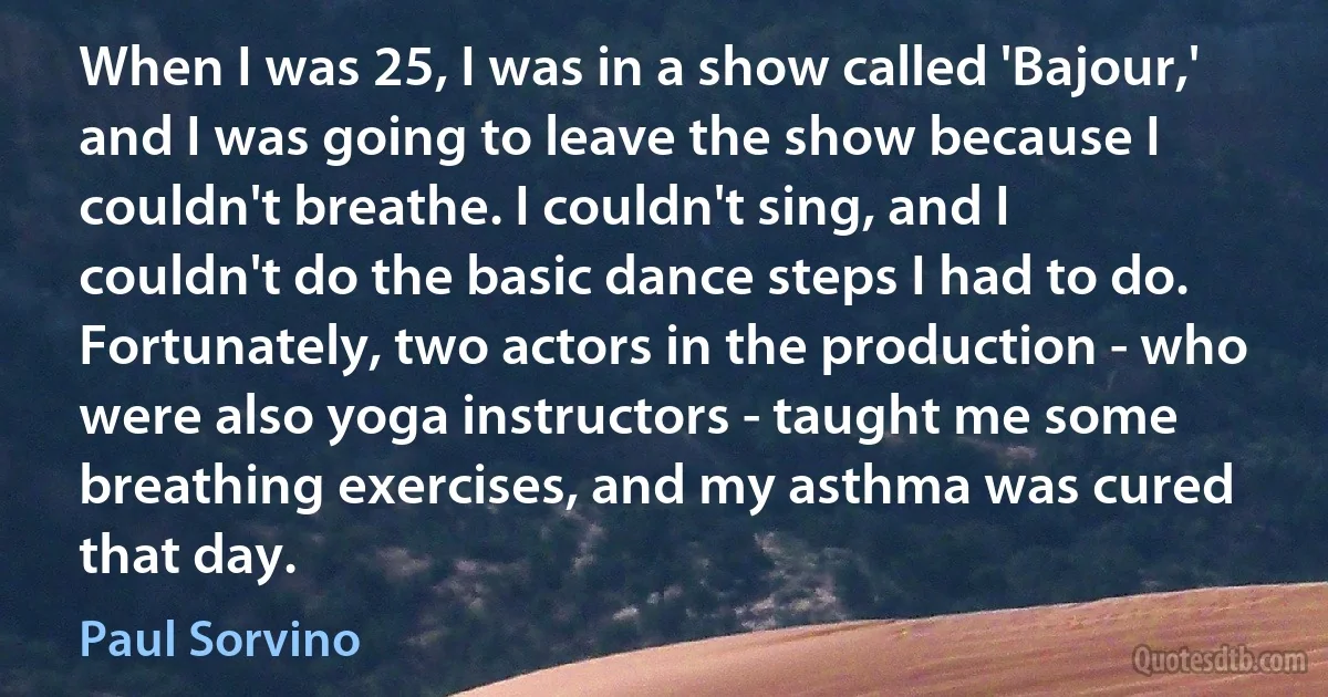 When I was 25, I was in a show called 'Bajour,' and I was going to leave the show because I couldn't breathe. I couldn't sing, and I couldn't do the basic dance steps I had to do. Fortunately, two actors in the production - who were also yoga instructors - taught me some breathing exercises, and my asthma was cured that day. (Paul Sorvino)