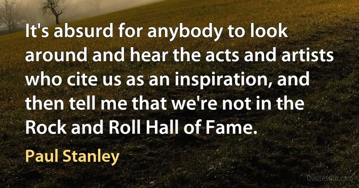 It's absurd for anybody to look around and hear the acts and artists who cite us as an inspiration, and then tell me that we're not in the Rock and Roll Hall of Fame. (Paul Stanley)