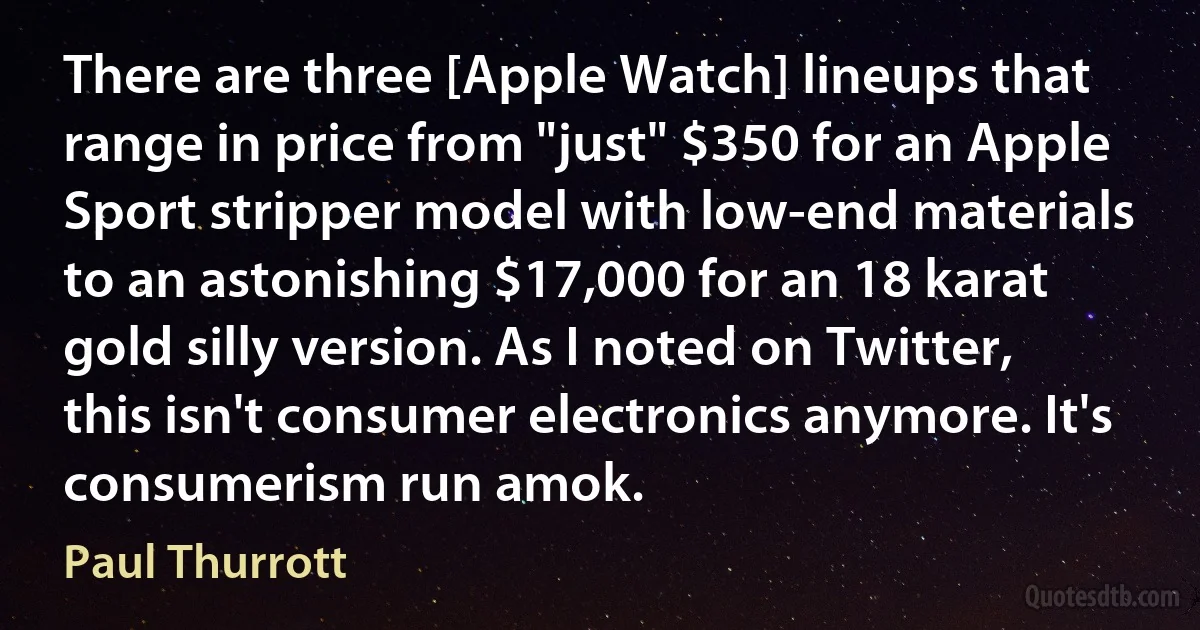 There are three [Apple Watch] lineups that range in price from "just" $350 for an Apple Sport stripper model with low-end materials to an astonishing $17,000 for an 18 karat gold silly version. As I noted on Twitter, this isn't consumer electronics anymore. It's consumerism run amok. (Paul Thurrott)