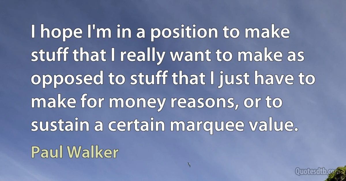 I hope I'm in a position to make stuff that I really want to make as opposed to stuff that I just have to make for money reasons, or to sustain a certain marquee value. (Paul Walker)