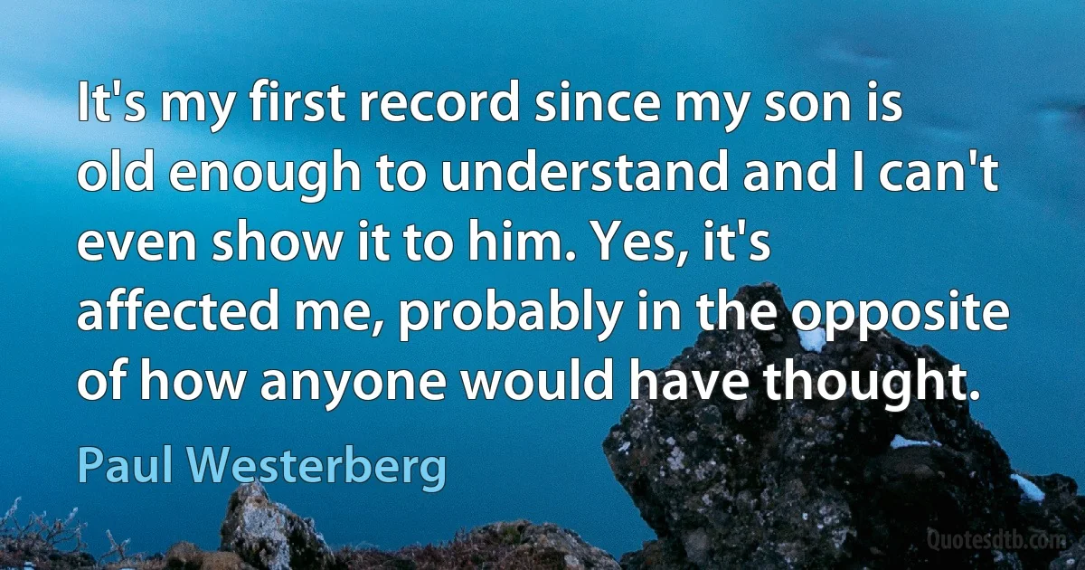 It's my first record since my son is old enough to understand and I can't even show it to him. Yes, it's affected me, probably in the opposite of how anyone would have thought. (Paul Westerberg)