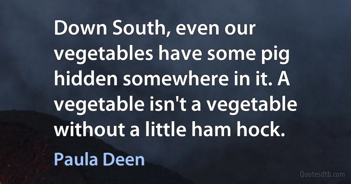 Down South, even our vegetables have some pig hidden somewhere in it. A vegetable isn't a vegetable without a little ham hock. (Paula Deen)