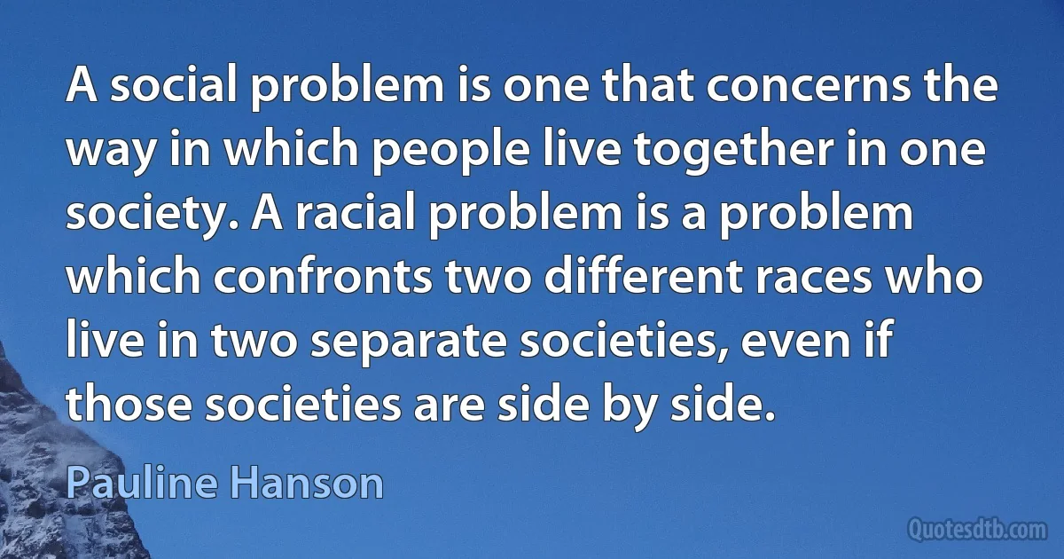 A social problem is one that concerns the way in which people live together in one society. A racial problem is a problem which confronts two different races who live in two separate societies, even if those societies are side by side. (Pauline Hanson)