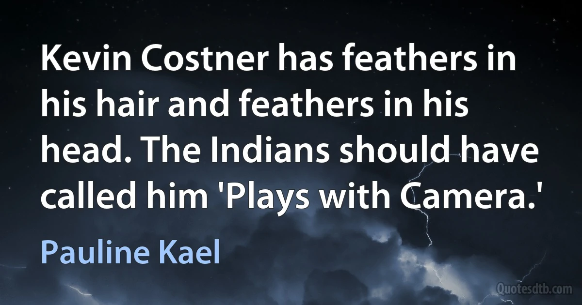 Kevin Costner has feathers in his hair and feathers in his head. The Indians should have called him 'Plays with Camera.' (Pauline Kael)