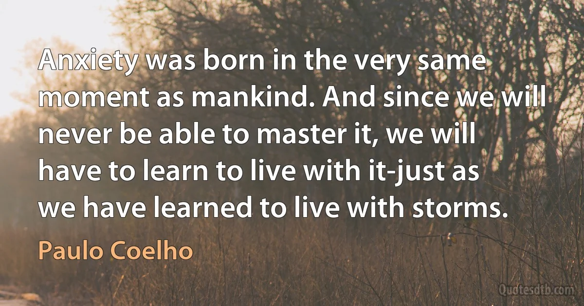 Anxiety was born in the very same moment as mankind. And since we will never be able to master it, we will have to learn to live with it-just as we have learned to live with storms. (Paulo Coelho)