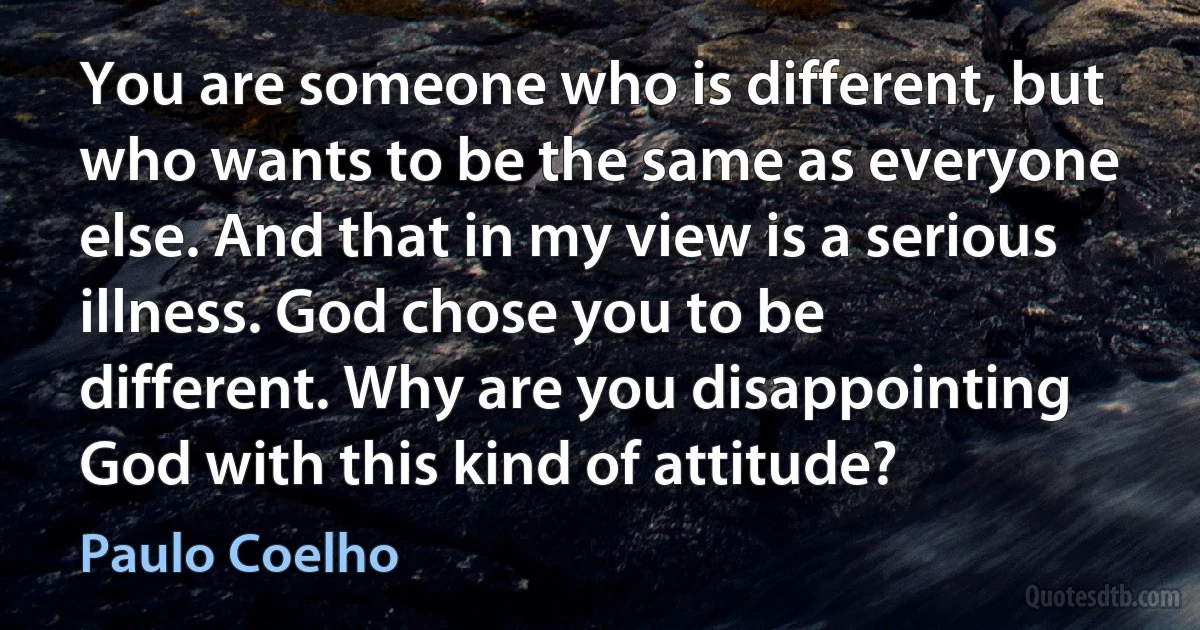 You are someone who is different, but who wants to be the same as everyone else. And that in my view is a serious illness. God chose you to be different. Why are you disappointing God with this kind of attitude? (Paulo Coelho)