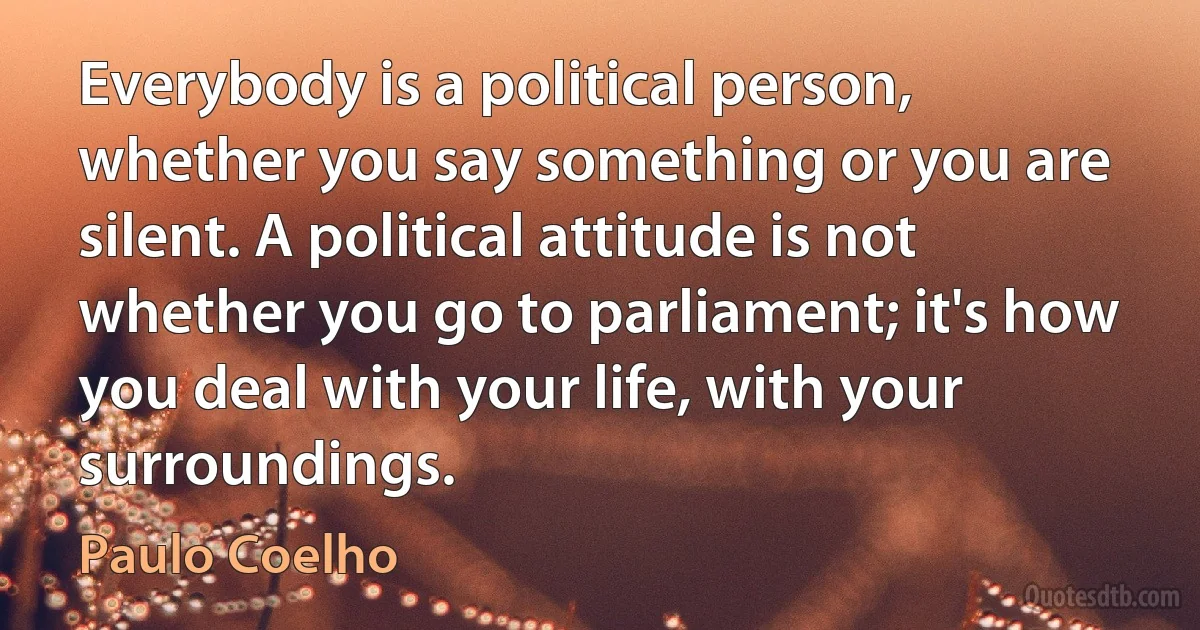 Everybody is a political person, whether you say something or you are silent. A political attitude is not whether you go to parliament; it's how you deal with your life, with your surroundings. (Paulo Coelho)