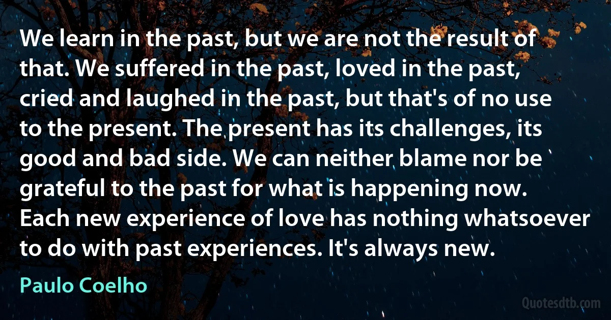 We learn in the past, but we are not the result of that. We suffered in the past, loved in the past, cried and laughed in the past, but that's of no use to the present. The present has its challenges, its good and bad side. We can neither blame nor be grateful to the past for what is happening now. Each new experience of love has nothing whatsoever to do with past experiences. It's always new. (Paulo Coelho)