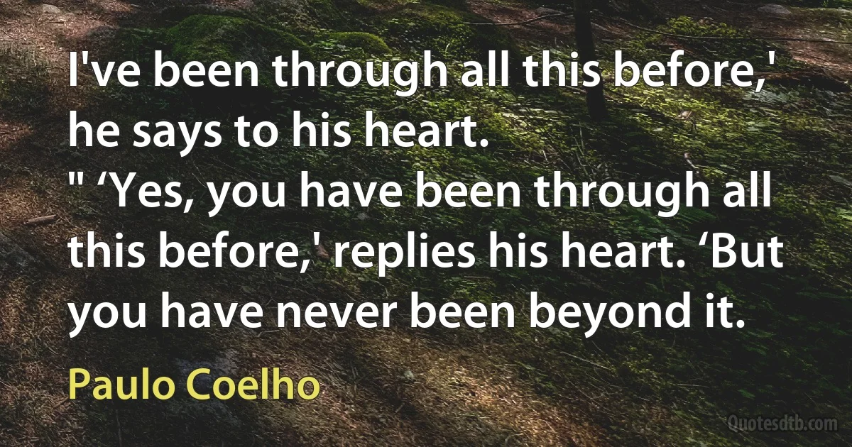 I've been through all this before,' he says to his heart.
" ‘Yes, you have been through all this before,' replies his heart. ‘But you have never been beyond it. (Paulo Coelho)