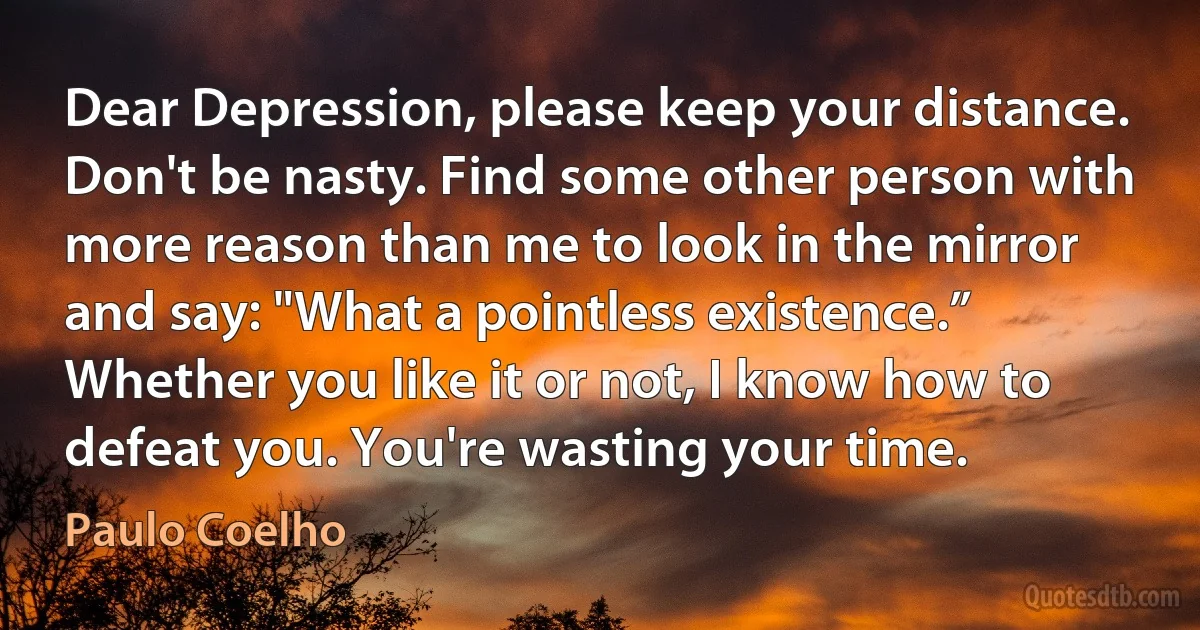 Dear Depression, please keep your distance. Don't be nasty. Find some other person with more reason than me to look in the mirror and say: "What a pointless existence.” Whether you like it or not, I know how to defeat you. You're wasting your time. (Paulo Coelho)