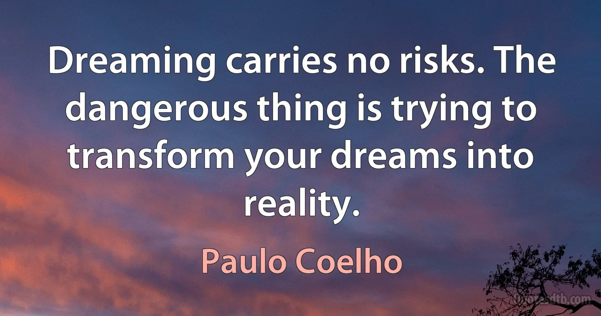 Dreaming carries no risks. The dangerous thing is trying to transform your dreams into reality. (Paulo Coelho)